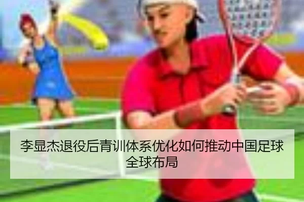 李显杰退役后青训体系优化如何推动中国足球全球布局