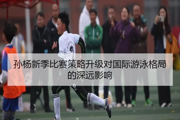 孙杨新季比赛策略升级对国际游泳格局的深远影响