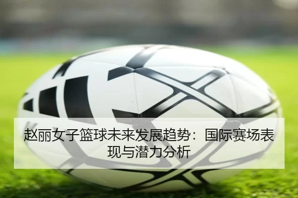 赵丽女子篮球未来发展趋势：国际赛场表现与潜力分析