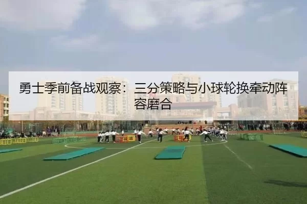 勇士季前备战观察：三分策略与小球轮换牵动阵容磨合