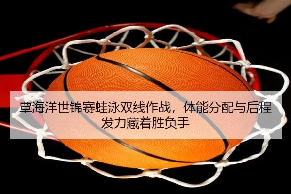 覃海洋世锦赛蛙泳双线作战，体能分配与后程发力藏着胜负手